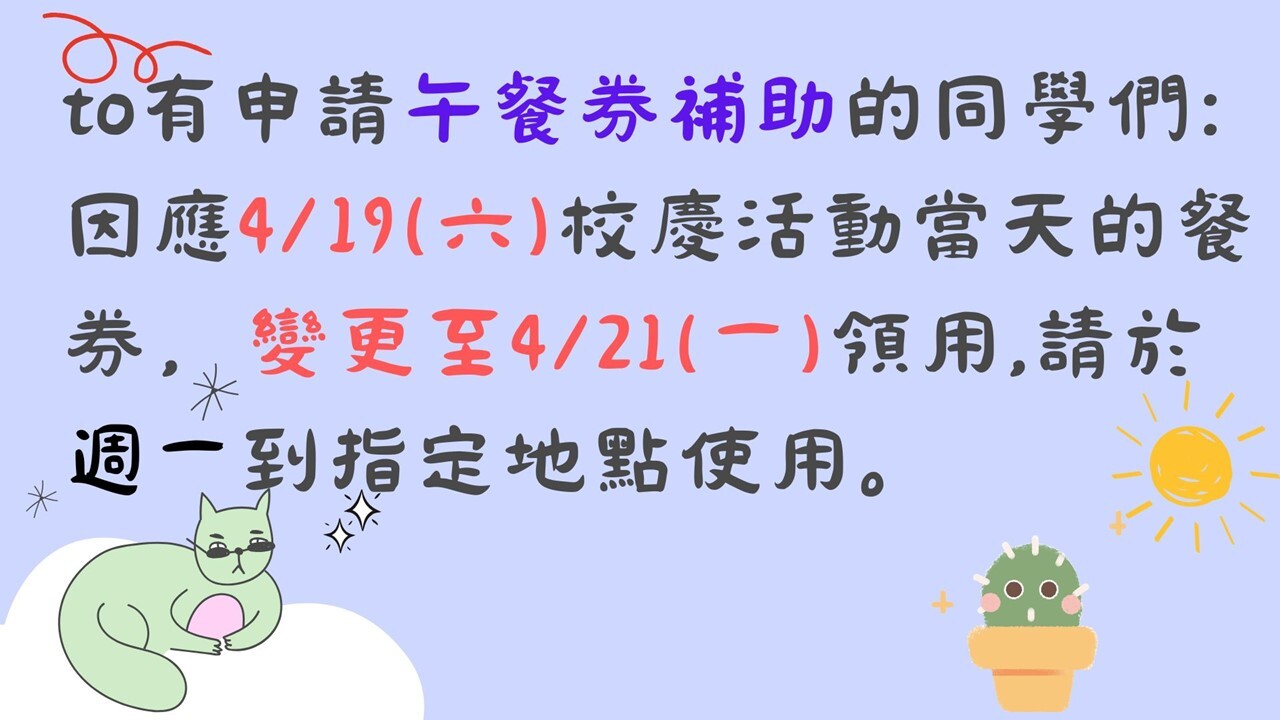 to有申請貧困午餐券補助的同學們: 因應4/19(六)校慶活動當天的餐券，變更至4/21(一)領用,請於週一到指定地點使用。